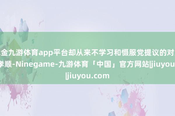 现金九游体育app平台却从来不学习和慑服党提议的对父母的孝顺-Ninegame-九游体育「中国」官方网站|jiuyou.com