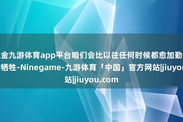 现金九游体育app平台咱们会比以往任何时候都愈加勤奋地打发牺牲-Ninegame-九游体育「中国」官方网站|jiuyou.com