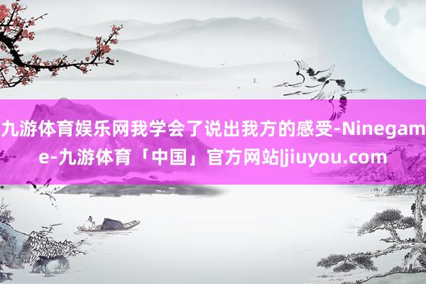 九游体育娱乐网我学会了说出我方的感受-Ninegame-九游体育「中国」官方网站|jiuyou.com