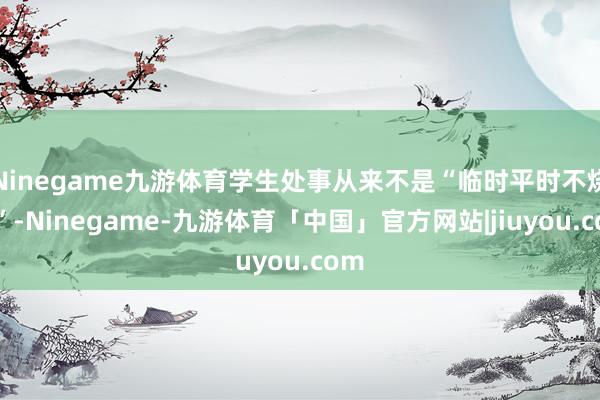 Ninegame九游体育学生处事从来不是“临时平时不烧香”-Ninegame-九游体育「中国」官方网站|jiuyou.com