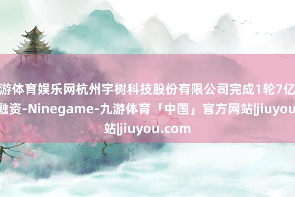 九游体育娱乐网杭州宇树科技股份有限公司完成1轮7亿元C+轮融资-Ninegame-九游体育「中国」官方网站|jiuyou.com