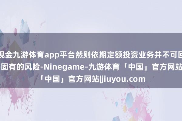 现金九游体育app平台然则依期定额投资业务并不可回避基金投资所固有的风险-Ninegame-九游体育「中国」官方网站|jiuyou.com