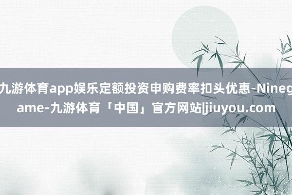 九游体育app娱乐定额投资申购费率扣头优惠-Ninegame-九游体育「中国」官方网站|jiuyou.com