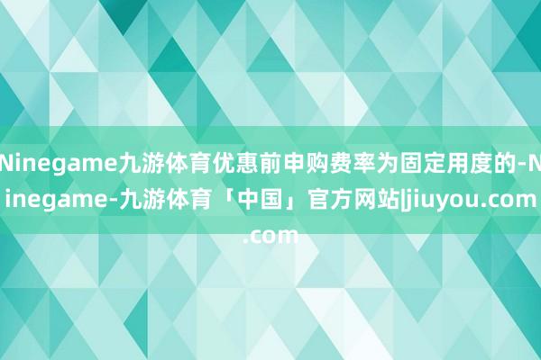 Ninegame九游体育优惠前申购费率为固定用度的-Ninegame-九游体育「中国」官方网站|jiuyou.com