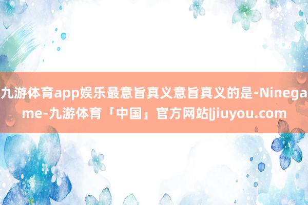 九游体育app娱乐最意旨真义意旨真义的是-Ninegame-九游体育「中国」官方网站|jiuyou.com