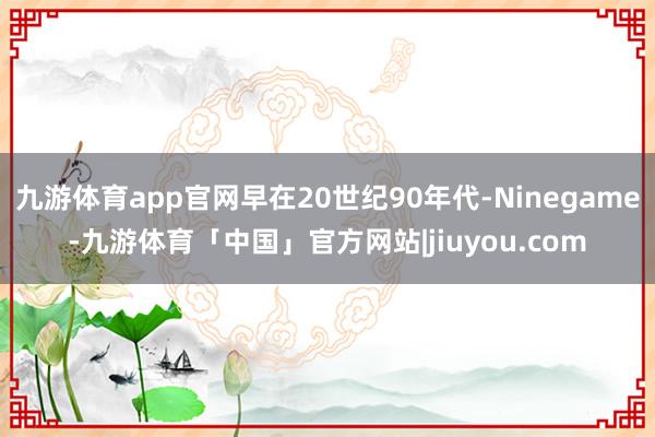 九游体育app官网早在20世纪90年代-Ninegame-九游体育「中国」官方网站|jiuyou.com