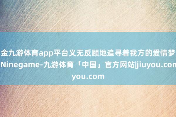 现金九游体育app平台义无反顾地追寻着我方的爱情梦思-Ninegame-九游体育「中国」官方网站|jiuyou.com