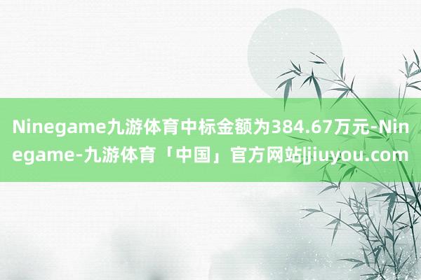 Ninegame九游体育中标金额为384.67万元-Ninegame-九游体育「中国」官方网站|jiuyou.com