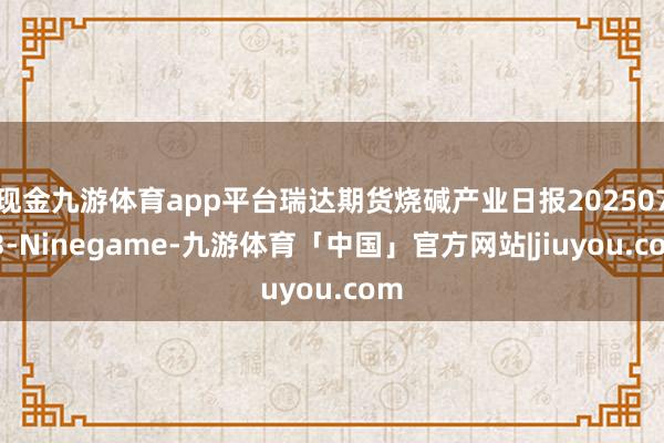 现金九游体育app平台瑞达期货烧碱产业日报20250723-Ninegame-九游体育「中国」官方网站|jiuyou.com