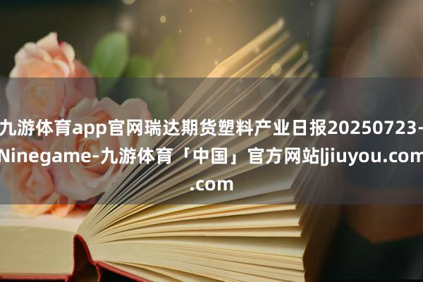 九游体育app官网瑞达期货塑料产业日报20250723-Ninegame-九游体育「中国」官方网站|jiuyou.com