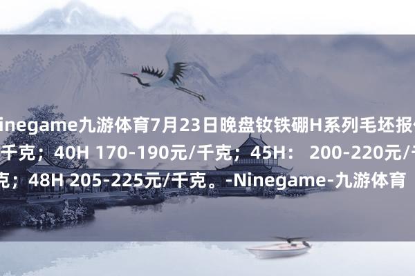 Ninegame九游体育7月23日晚盘钕铁硼H系列毛坯报价35H 155-175元/千克；40H 170-190元/千克；45H： 200-220元/千克；48H 205-225元/千克。-Ninegame-九游体育「中国」官方网站|jiuyou.com