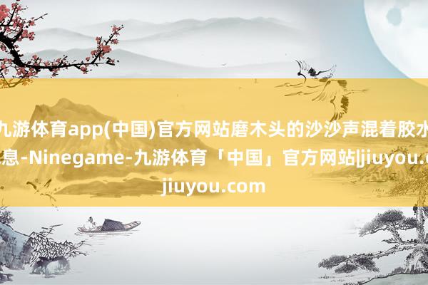 九游体育app(中国)官方网站磨木头的沙沙声混着胶水的气息-Ninegame-九游体育「中国」官方网站|jiuyou.com