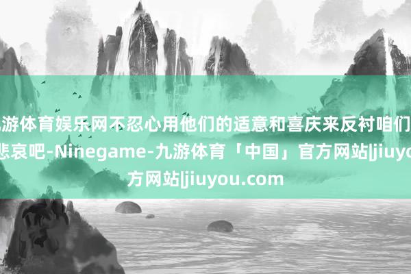 九游体育娱乐网不忍心用他们的适意和喜庆来反衬咱们的伶仃和悲哀吧-Ninegame-九游体育「中国」官方网站|jiuyou.com
