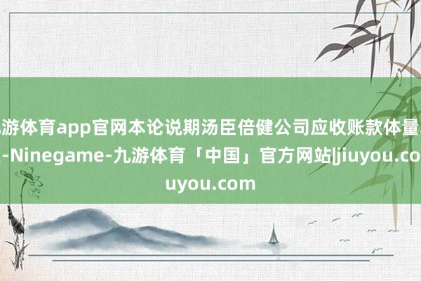 九游体育app官网本论说期汤臣倍健公司应收账款体量较大-Ninegame-九游体育「中国」官方网站|jiuyou.com