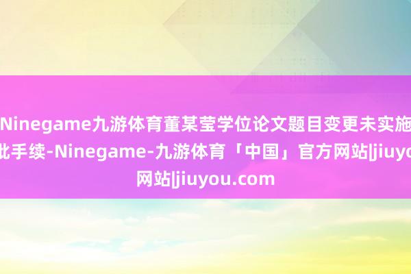 Ninegame九游体育董某莹学位论文题目变更未实施关连审批手续-Ninegame-九游体育「中国」官方网站|jiuyou.com