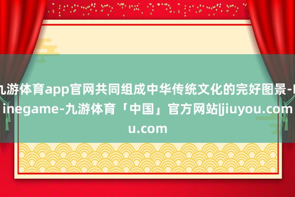 九游体育app官网共同组成中华传统文化的完好图景-Ninegame-九游体育「中国」官方网站|jiuyou.com