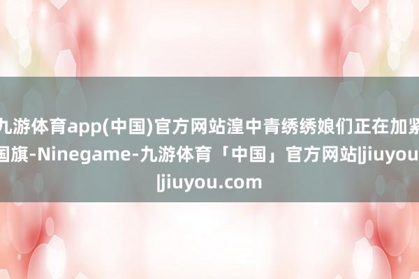 九游体育app(中国)官方网站湟中青绣绣娘们正在加紧赶制国旗-Ninegame-九游体育「中国」官方网站|jiuyou.com