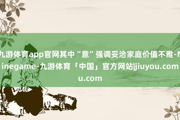 九游体育app官网其中“意”强调妥洽家庭价值不雅-Ninegame-九游体育「中国」官方网站|jiuyou.com