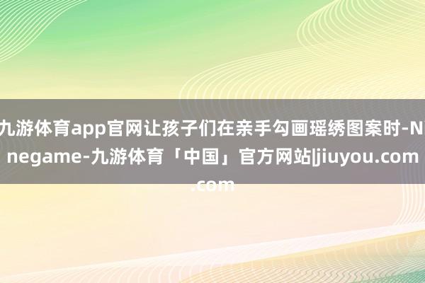 九游体育app官网让孩子们在亲手勾画瑶绣图案时-Ninegame-九游体育「中国」官方网站|jiuyou.com