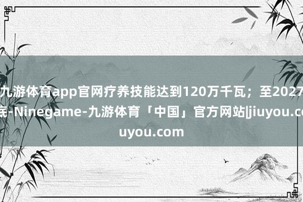 九游体育app官网疗养技能达到120万千瓦；至2027年底-Ninegame-九游体育「中国」官方网站|jiuyou.com