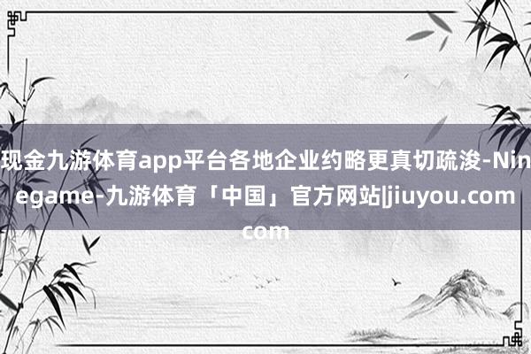 现金九游体育app平台各地企业约略更真切疏浚-Ninegame-九游体育「中国」官方网站|jiuyou.com