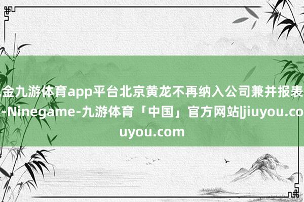 现金九游体育app平台北京黄龙不再纳入公司兼并报表范围-Ninegame-九游体育「中国」官方网站|jiuyou.com