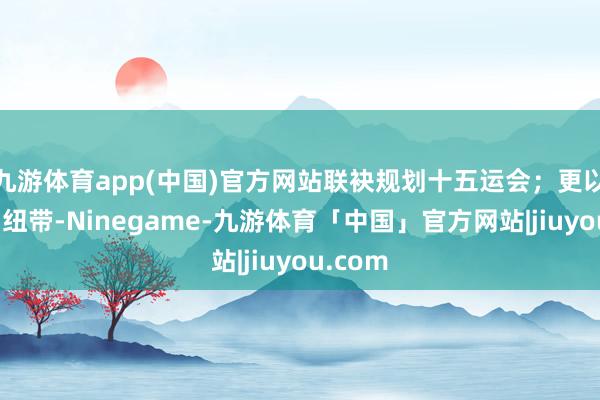 九游体育app(中国)官方网站联袂规划十五运会；更以体育为纽带-Ninegame-九游体育「中国」官方网站|jiuyou.com