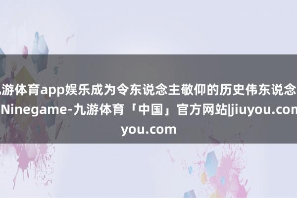 九游体育app娱乐成为令东说念主敬仰的历史伟东说念主-Ninegame-九游体育「中国」官方网站|jiuyou.com