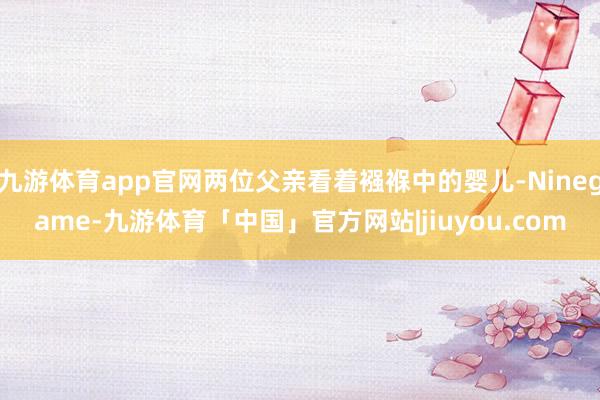 九游体育app官网两位父亲看着襁褓中的婴儿-Ninegame-九游体育「中国」官方网站|jiuyou.com