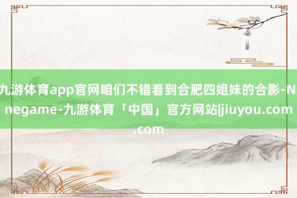 九游体育app官网咱们不错看到合肥四姐妹的合影-Ninegame-九游体育「中国」官方网站|jiuyou.com