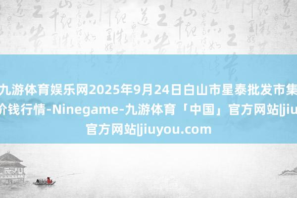 九游体育娱乐网2025年9月24日白山市星泰批发市集有限公司价钱行情-Ninegame-九游体育「中国」官方网站|jiuyou.com