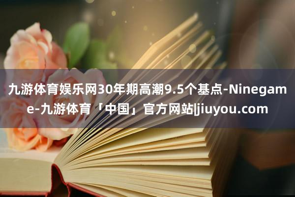 九游体育娱乐网30年期高潮9.5个基点-Ninegame-九游体育「中国」官方网站|jiuyou.com