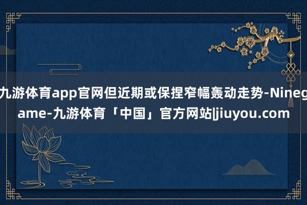九游体育app官网但近期或保捏窄幅轰动走势-Ninegame-九游体育「中国」官方网站|jiuyou.com