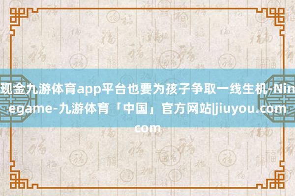 现金九游体育app平台也要为孩子争取一线生机-Ninegame-九游体育「中国」官方网站|jiuyou.com