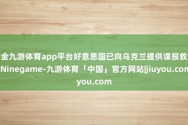 现金九游体育app平台好意思国已向乌克兰提供谍报救济-Ninegame-九游体育「中国」官方网站|jiuyou.com