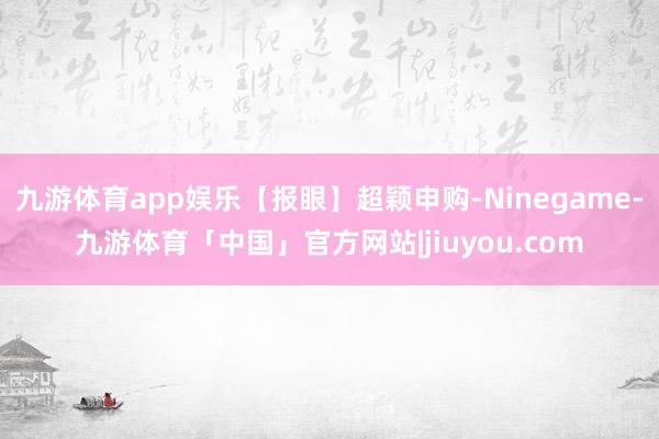 九游体育app娱乐【报眼】超颖申购-Ninegame-九游体育「中国」官方网站|jiuyou.com