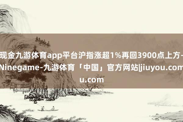 现金九游体育app平台沪指涨超1%再回3900点上方-Ninegame-九游体育「中国」官方网站|jiuyou.com