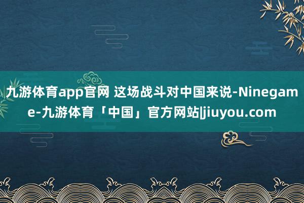 九游体育app官网 这场战斗对中国来说-Ninegame-九游体育「中国」官方网站|jiuyou.com
