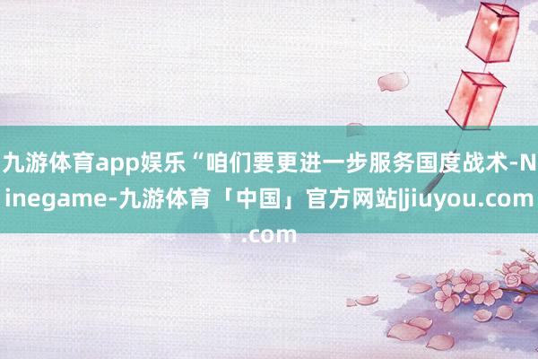 九游体育app娱乐 “咱们要更进一步服务国度战术-Ninegame-九游体育「中国」官方网站|jiuyou.com