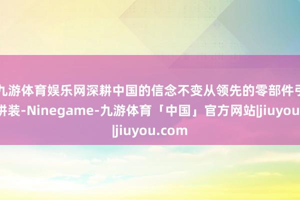 九游体育娱乐网深耕中国的信念不变 从领先的零部件引进与拼装-Ninegame-九游体育「中国」官方网站|jiuyou.com
