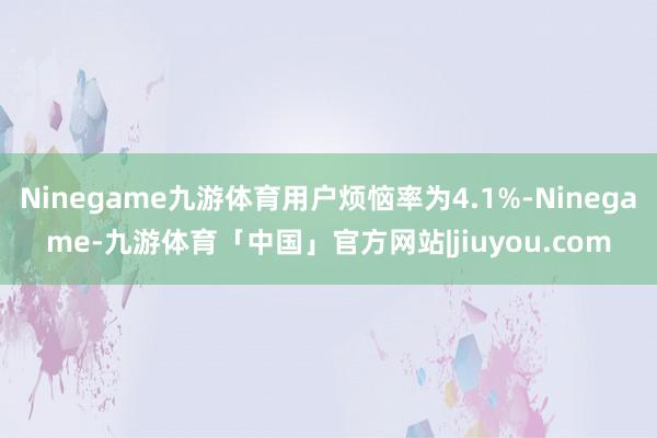 Ninegame九游体育用户烦恼率为4.1%-Ninegame-九游体育「中国」官方网站|jiuyou.com