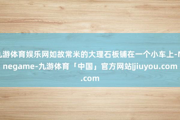 九游体育娱乐网如故常米的大理石板铺在一个小车上-Ninegame-九游体育「中国」官方网站|jiuyou.com