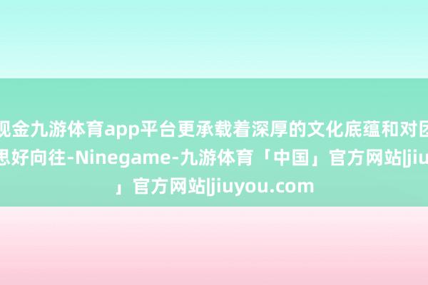 现金九游体育app平台更承载着深厚的文化底蕴和对团圆的好意思好向往-Ninegame-九游体育「中国」官方网站|jiuyou.com