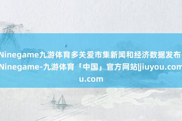 Ninegame九游体育多关爱市集新闻和经济数据发布-Ninegame-九游体育「中国」官方网站|jiuyou.com