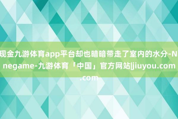 现金九游体育app平台却也暗暗带走了室内的水分-Ninegame-九游体育「中国」官方网站|jiuyou.com