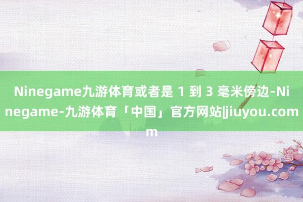 Ninegame九游体育或者是 1 到 3 毫米傍边-Ninegame-九游体育「中国」官方网站|jiuyou.com