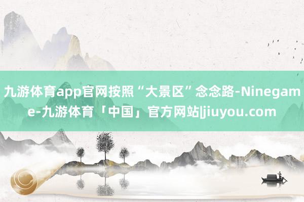 九游体育app官网按照“大景区”念念路-Ninegame-九游体育「中国」官方网站|jiuyou.com
