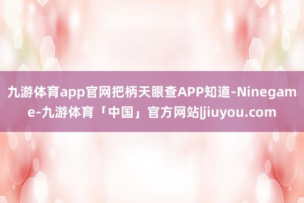 九游体育app官网把柄天眼查APP知道-Ninegame-九游体育「中国」官方网站|jiuyou.com