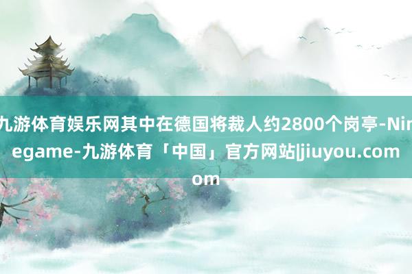 九游体育娱乐网其中在德国将裁人约2800个岗亭-Ninegame-九游体育「中国」官方网站|jiuyou.com