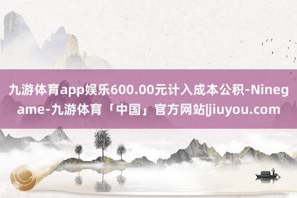 九游体育app娱乐600.00元计入成本公积-Ninegame-九游体育「中国」官方网站|jiuyou.com